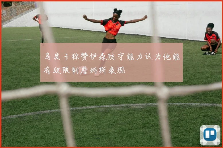 乌度卡称赞伊森防守能力认为他能有效限制詹姆斯表现