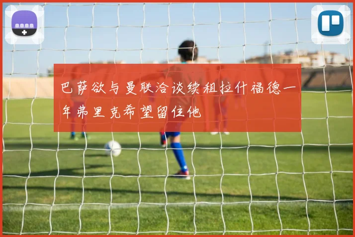 巴萨欲与曼联洽谈续租拉什福德一年弗里克希望留住他