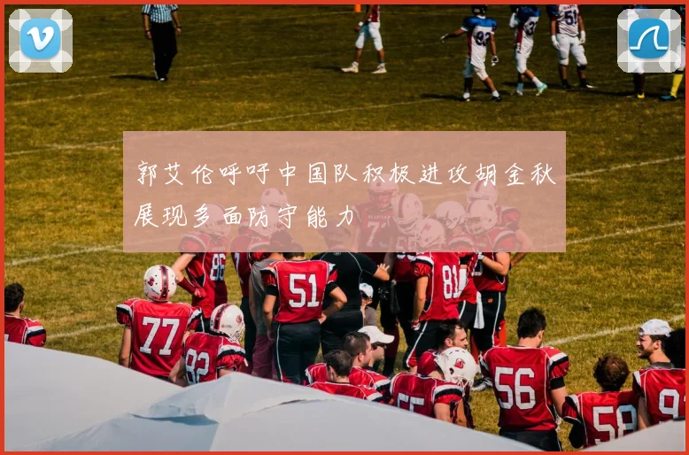 郭艾伦呼吁中国队积极进攻胡金秋展现多面防守能力