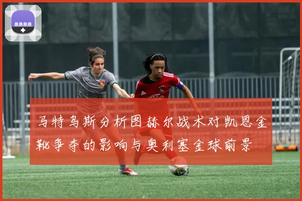 马特乌斯分析图赫尔战术对凯恩金靴争夺的影响与奥利塞金球前景