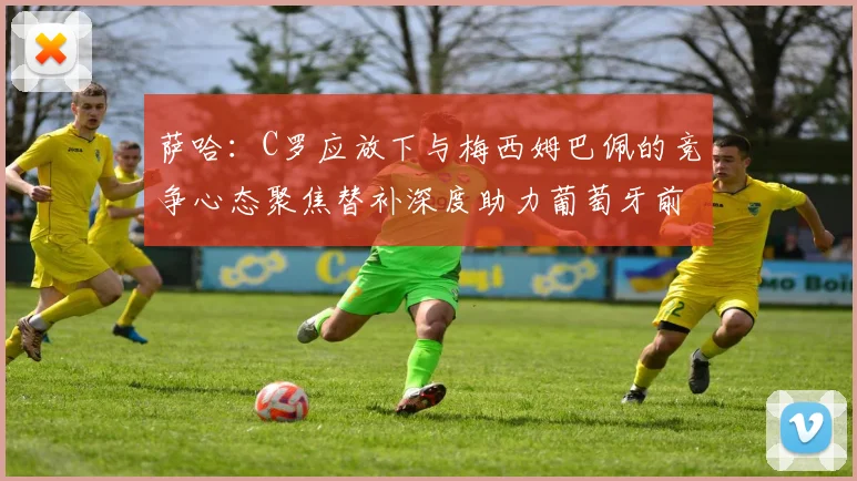 萨哈：C罗应放下与梅西姆巴佩的竞争心态聚焦替补深度助力葡萄牙前行