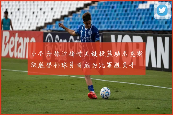 小乔丹称沙梅特关键投篮助尼克斯取胜替补球员将成为比赛胜负手