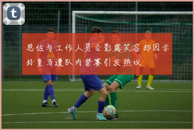 恩佐与工作人员合影露笑容却因示好皇马遭队内禁赛引发热议