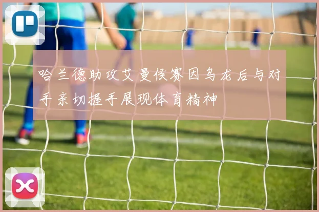 哈兰德助攻艾曼侯赛因乌龙后与对手亲切握手展现体育精神