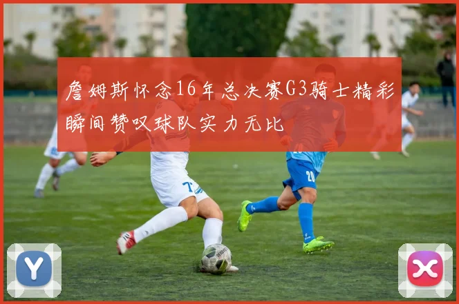 詹姆斯怀念16年总决赛G3骑士精彩瞬间赞叹球队实力无比