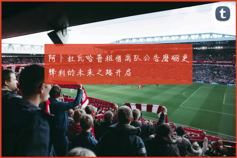 阿卜杜瓦哈普租借离队公告磨砺更锋利的未来之路开启