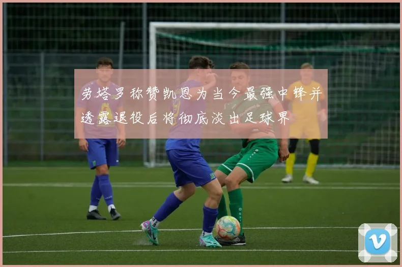 劳塔罗称赞凯恩为当今最强中锋并透露退役后将彻底淡出足球界
