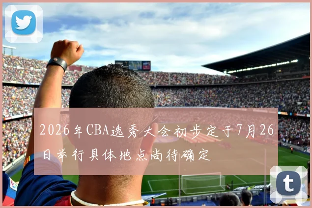 2026年CBA选秀大会初步定于7月26日举行具体地点尚待确定