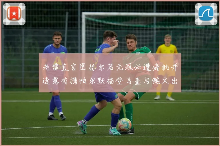 老雷直言图赫尔若无冠必遭痛批并透露将携帕尔默福登马奎与鲍文出战
