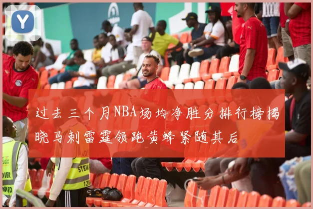 过去三个月NBA场均净胜分排行榜揭晓马刺雷霆领跑黄蜂紧随其后
