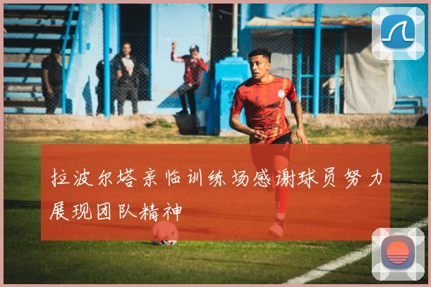 拉波尔塔亲临训练场感谢球员努力展现团队精神