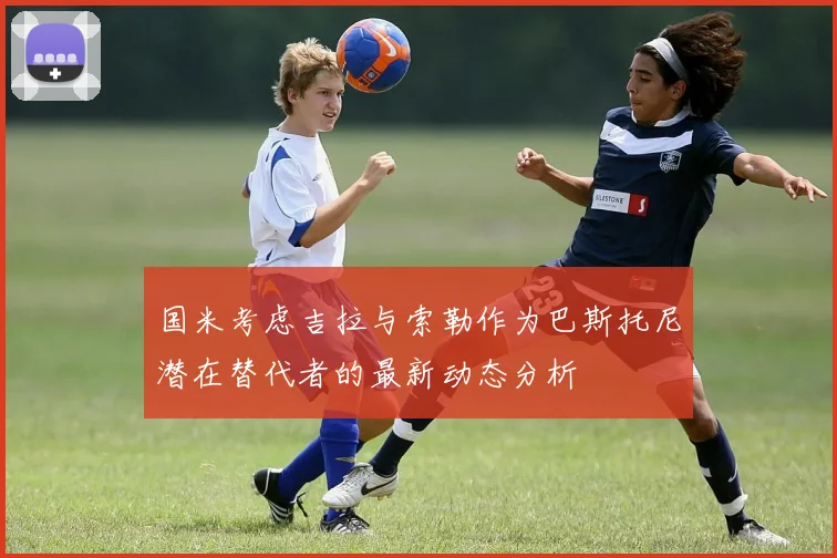 国米考虑吉拉与索勒作为巴斯托尼潜在替代者的最新动态分析