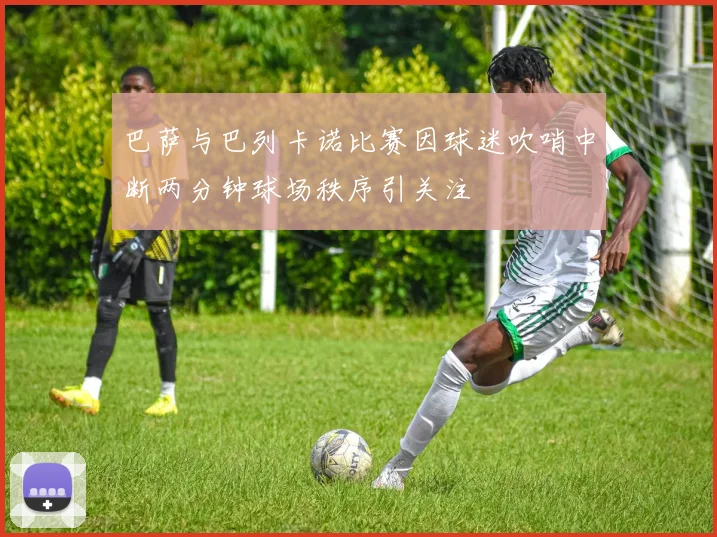巴萨与巴列卡诺比赛因球迷吹哨中断两分钟球场秩序引关注