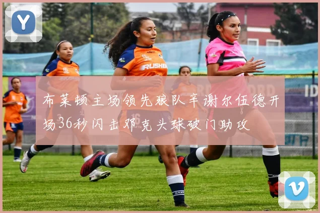 布莱顿主场领先狼队辛谢尔伍德开场36秒闪击邓克头球破门助攻