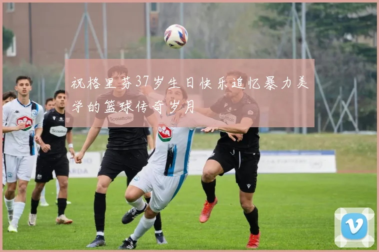 祝格里芬37岁生日快乐追忆暴力美学的篮球传奇岁月